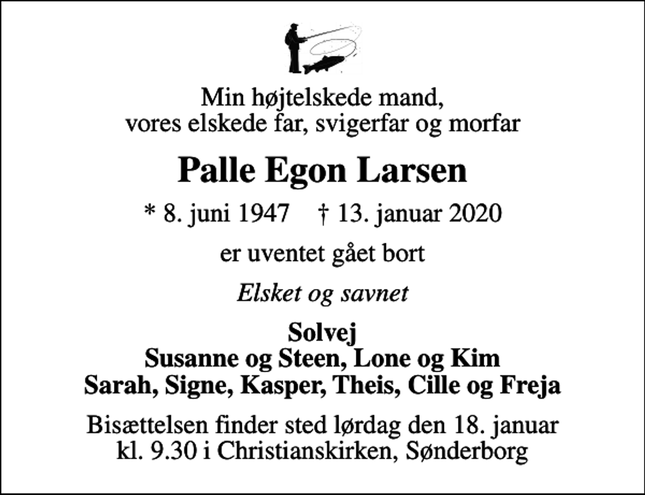 <p>Min højtelskede mand, vores elskede far, svigerfar og morfar<br />Palle Egon Larsen<br />* 8. juni 1947 ✝ 13. januar 2020<br />er uventet gået bort<br />Elsket og savnet<br />Solvej Susanne og Steen, Lone og Kim Sarah, Signe, Kasper, Theis, Cille og Freja<br />Bisættelsen finder sted lørdag den 18. januar kl. 9.30 i Christianskirken, Sønderborg</p>