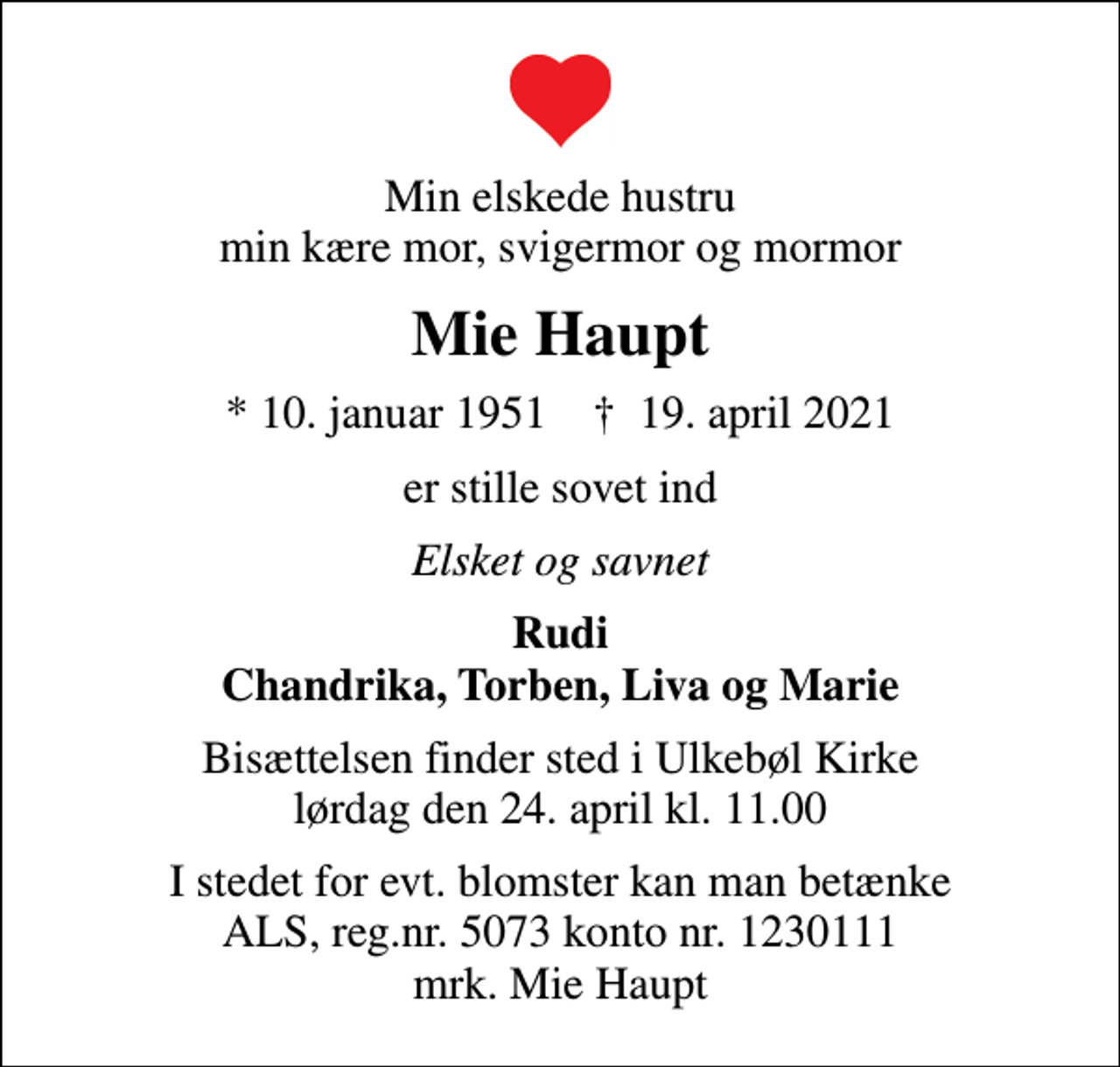<p>Min elskede hustru min kære mor, svigermor og mormor<br />Mie Haupt<br />* 10. januar 1951 ✝ 19. april 2021<br />er stille sovet ind<br />Elsket og savnet<br />Rudi Chandrika, Torben, Liva og Marie<br />Bisættelsen finder sted i Ulkebøl Kirke lørdag den 24. april kl. 11.00<br />I stedet for evt. blomster kan man betænke<br />ALS reg.nr.5073konto1230111mrk. Mie<br />Haupt</p>