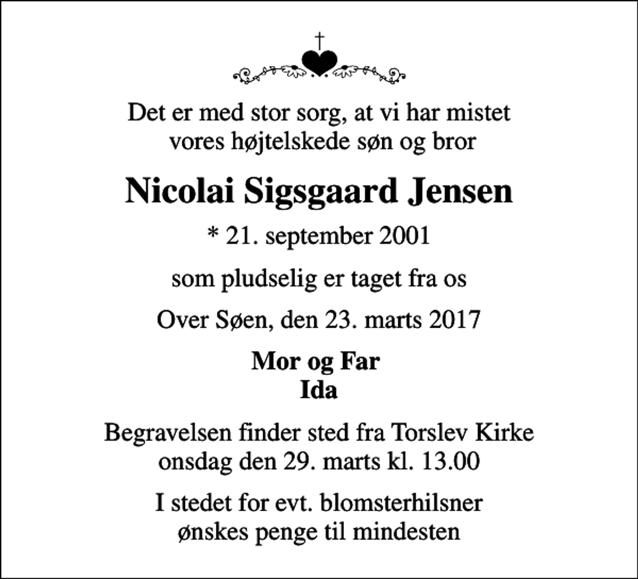 <p>Det er med stor sorg, at vi har mistet vores højtelskede søn og bror<br />Nicolai Sigsgaard Jensen<br />* 21. september 2001<br />som pludselig er taget fra os<br />Over Søen, den 23. marts 2017<br />Mor og Far Ida<br />Begravelsen finder sted fra Torslev Kirke onsdag den 29. marts kl. 13.00<br />I stedet for evt. blomsterhilsner ønskes penge til mindesten</p>