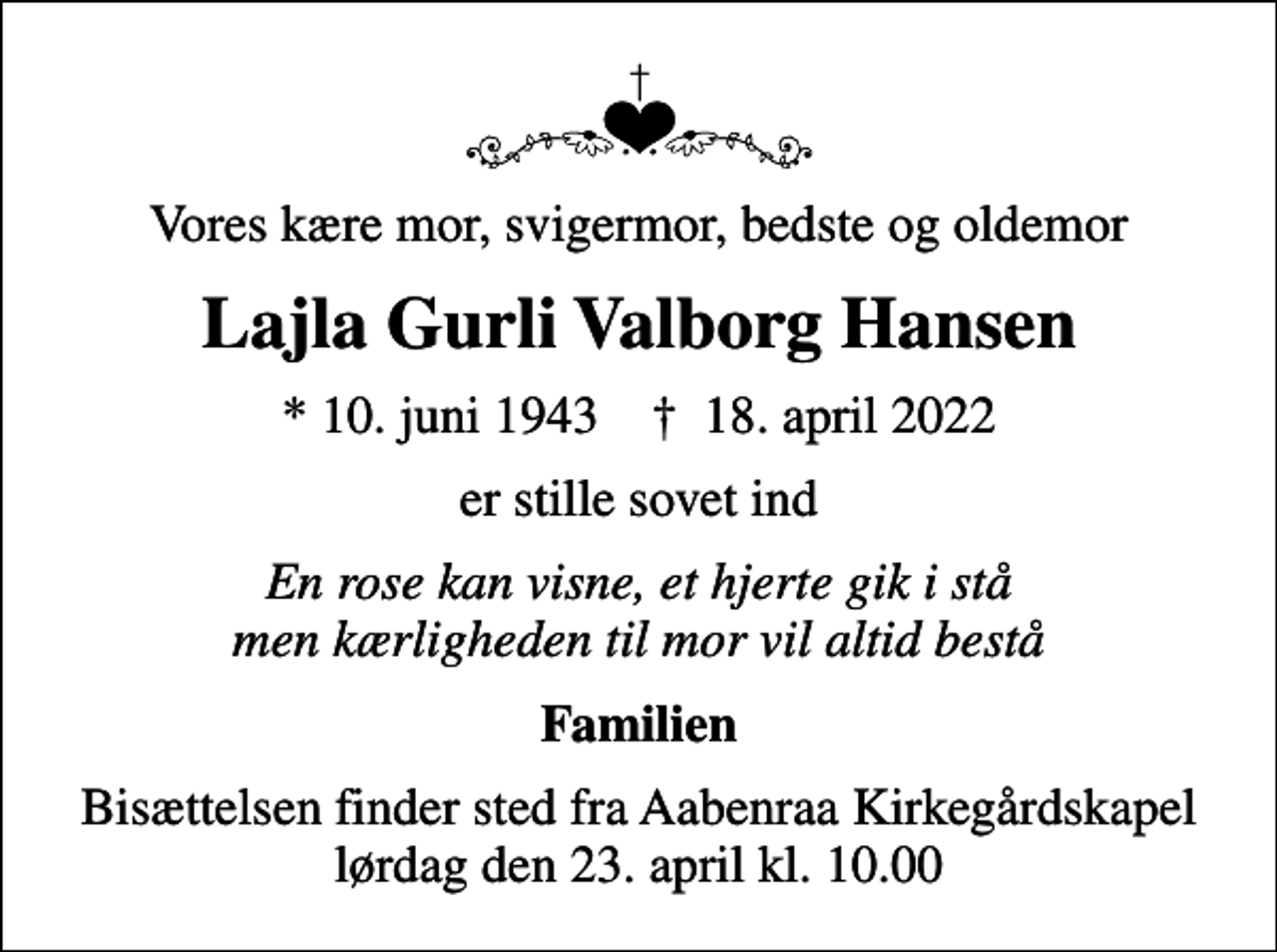 <p>Vores kære mor, svigermor, bedste og oldemor<br />Lajla Gurli Valborg Hansen<br />* 10. juni 1943 ✝ 18. april 2022<br />er stille sovet ind<br />En rose kan visne, et hjerte gik i stå men kærligheden til mor vil altid bestå<br />Familien<br />Bisættelsen finder sted fra Aabenraa Kirkegårdskapel lørdag den 23. april kl. 10.00</p>