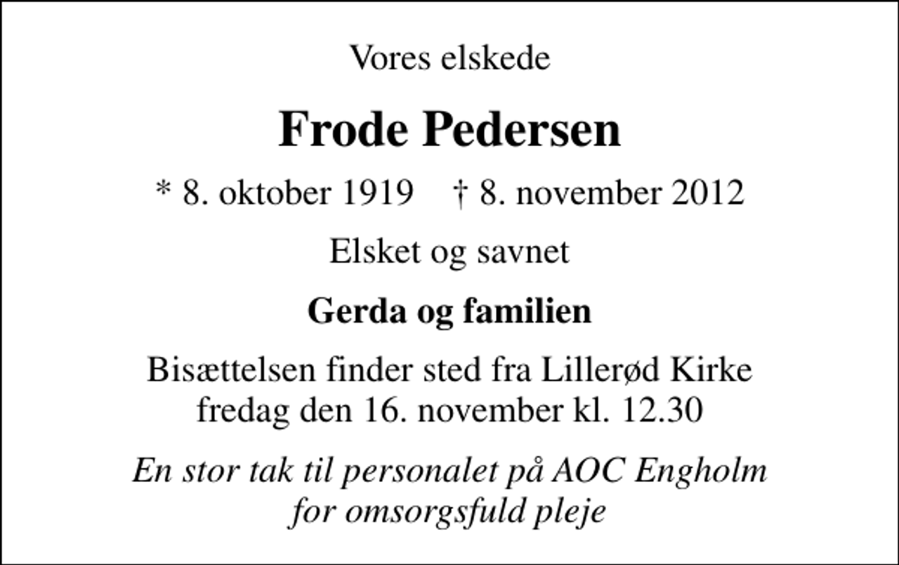 <p>Vores elskede<br />Frode Pedersen<br />* 8. oktober 1919 ✝ 8. november 2012<br />Elsket og savnet<br />Gerda og familien<br />Bisættelsen finder sted fra Lillerød Kirke fredag den 16. november kl. 12.30<br />En stor tak til personalet på AOC Engholm for omsorgsfuld pleje</p>