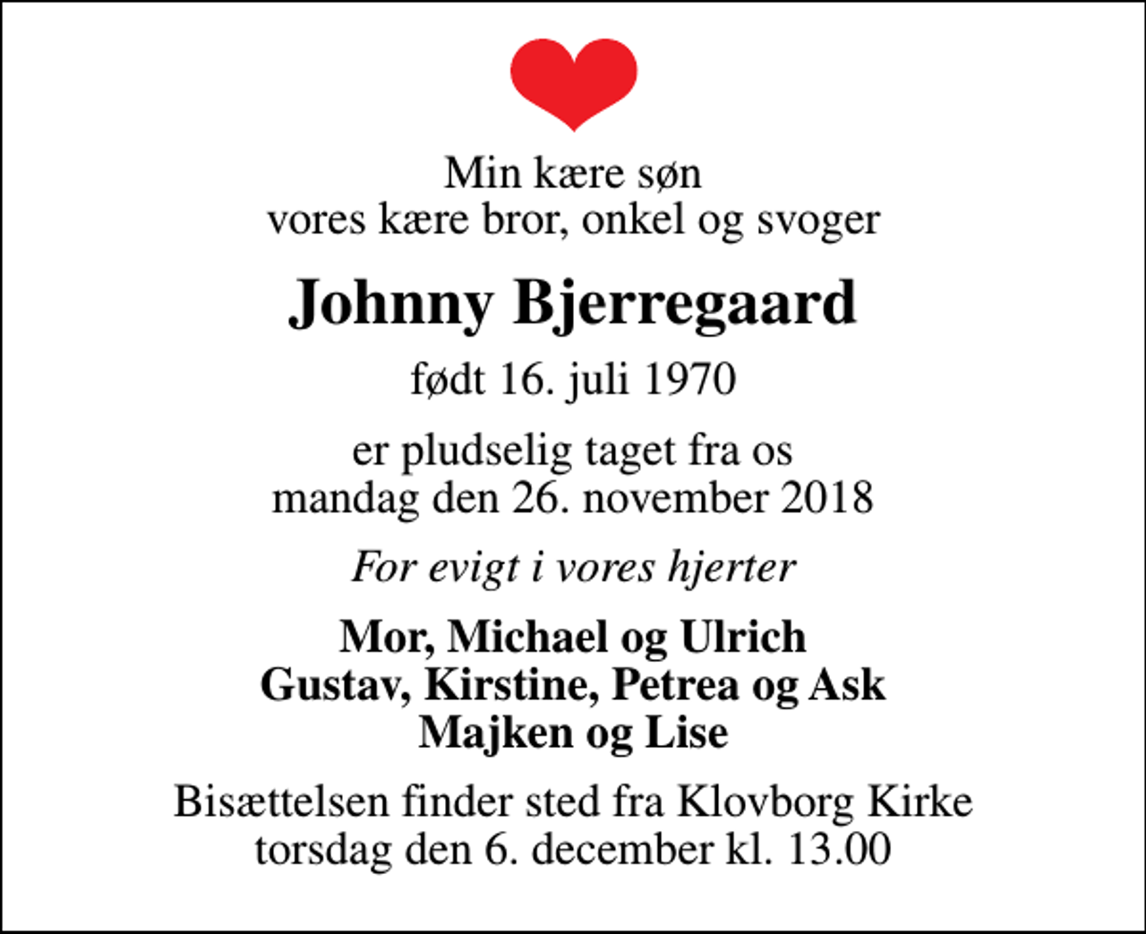 <p>Min kære søn vores kære bror, onkel og svoger<br />Johnny Bjerregaard<br />født 16. juli 1970<br />er pludselig taget fra os mandag den 26. november 2018<br />For evigt i vores hjerter<br />Mor, Michael og Ulrich Gustav, Kirstine, Petrea og Ask Majken og Lise<br />Bisættelsen finder sted fra Klovborg Kirke torsdag den 6. december kl. 13.00</p>