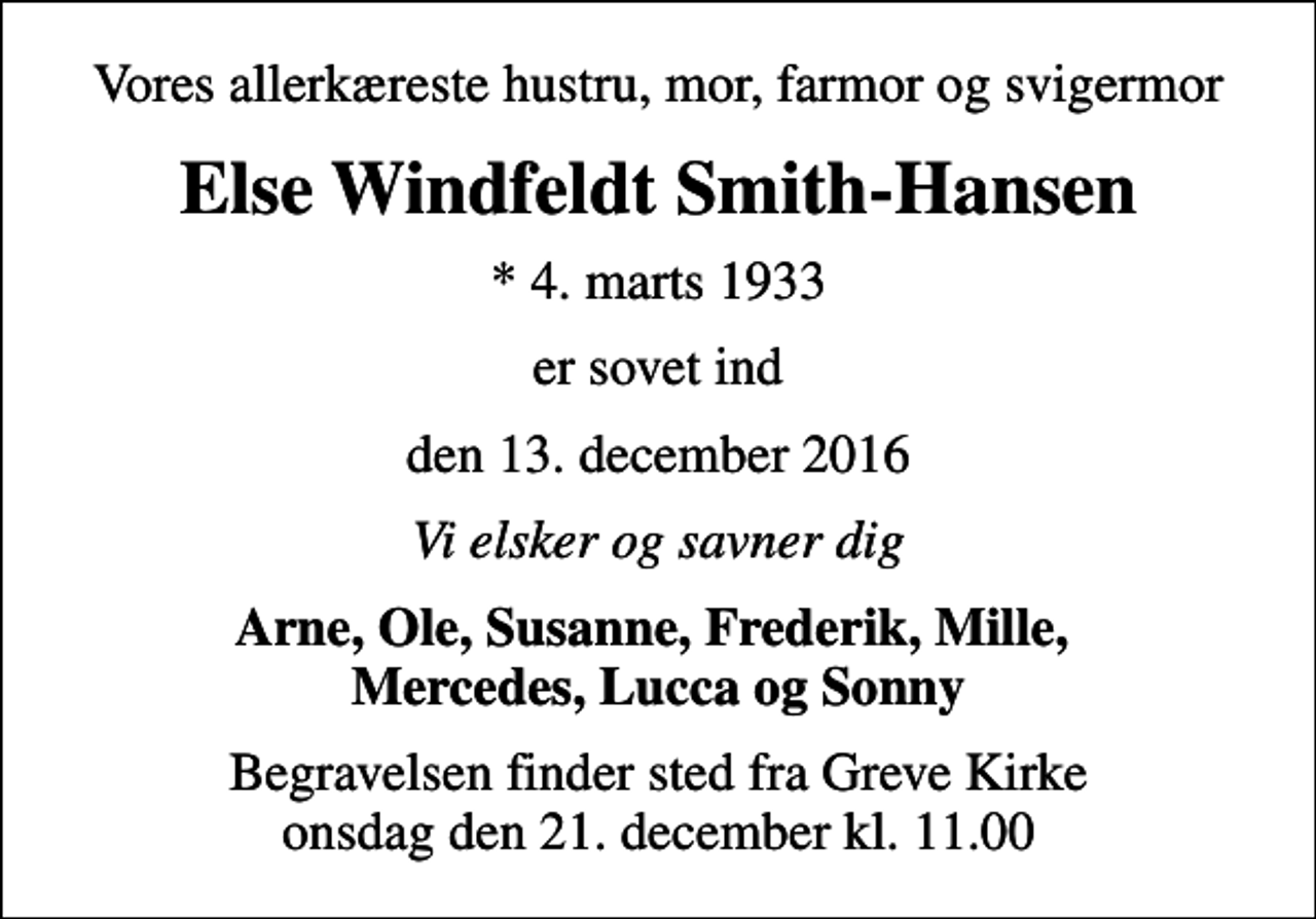 <p>Vores allerkæreste hustru, mor, farmor og svigermor<br />Else Windfeldt Smith-Hansen<br />* 4. marts 1933<br />er sovet ind<br />den 13. december 2016<br />Vi elsker og savner dig<br />Arne, Ole, Susanne, Frederik, Mille, Mercedes, Lucca og Sonny<br />Begravelsen finder sted fra Greve Kirke onsdag den 21. december kl. 11.00</p>