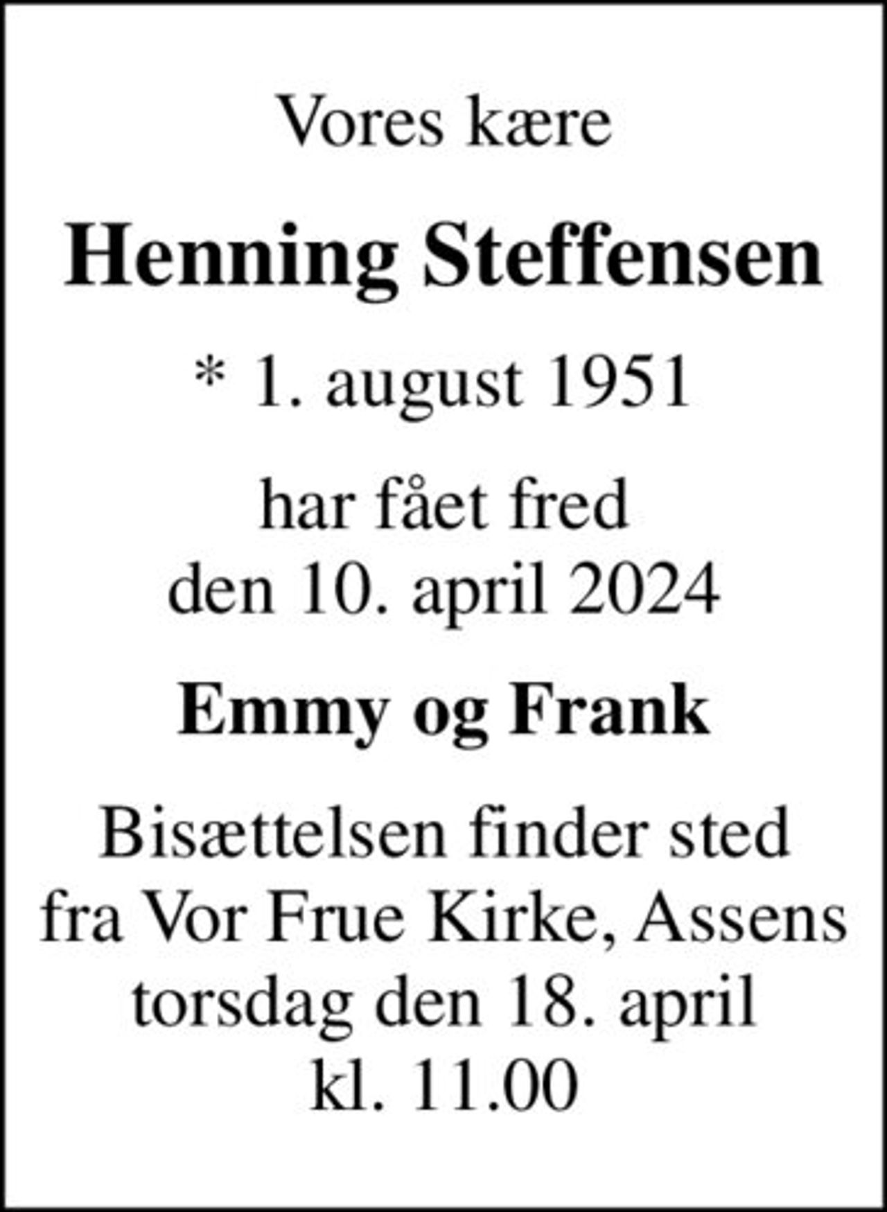 Vores kære
Henning Steffensen
* 1. august 1951
har fået fred den 10. april 2024
Emmy og Frank
Bisættelsen finder sted fra Vor Frue Kirke, Assens torsdag den 18. april kl. 11.00