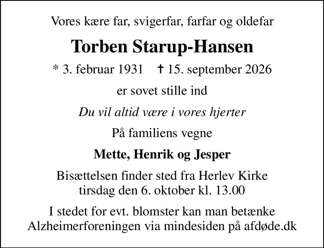 Vores kære far, svigerfar, farfar og oldefar
Torben Starup-Hansen
* 3. februar 1931    ✝ 15. september 2026
er sovet stille ind
Du vil altid være i vores hjerter
På familiens vegne
Mette, Henrik og Jesper
Bisættelsen finder sted fra Herlev Kirke  tirsdag den 6. oktober kl. 13.00 
I stedet for evt. blomster kan man betænke
					Alzheimerforeningen via mindesiden på afdøde.dk