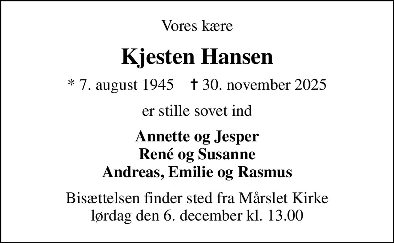 Vores kære
Kjesten Hansen
* 7. august 1945    ✝ 30. november 2025
er stille sovet ind
Annette og Jesper René og Susanne Andreas, Emilie og Rasmus
Bisættelsen finder sted fra Mårslet Kirke  lørdag den 6. december kl. 13.00