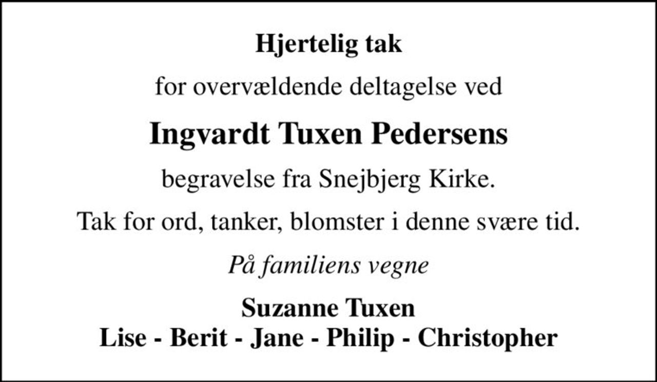 Hjertelig tak
for overvældende deltagelse ved
Ingvardt Tuxen Pedersens
begravelse fra Snejbjerg Kirke.
Tak for ord, tanker, blomster i denne svære tid.
På familiens vegne
Suzanne Tuxen Lise - Berit - Jane - Philip - Christopher