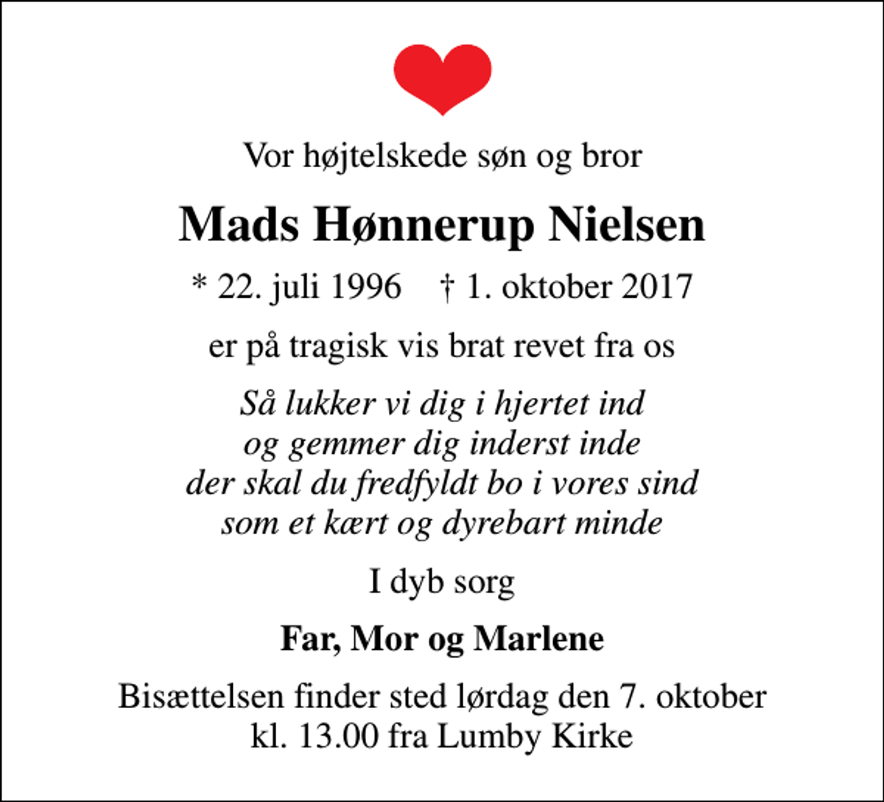 <p>Vor højtelskede søn og bror<br />Mads Hønnerup Nielsen<br />* 22. juli 1996 ✝ 1. oktober 2017<br />er på tragisk vis brat revet fra os<br />Så lukker vi dig i hjertet ind og gemmer dig inderst inde der skal du fredfyldt bo i vores sind som et kært og dyrebart minde<br />I dyb sorg<br />Far, Mor og Marlene<br />Bisættelsen finder sted lørdag den 7. oktober kl. 13.00 fra Lumby Kirke</p>