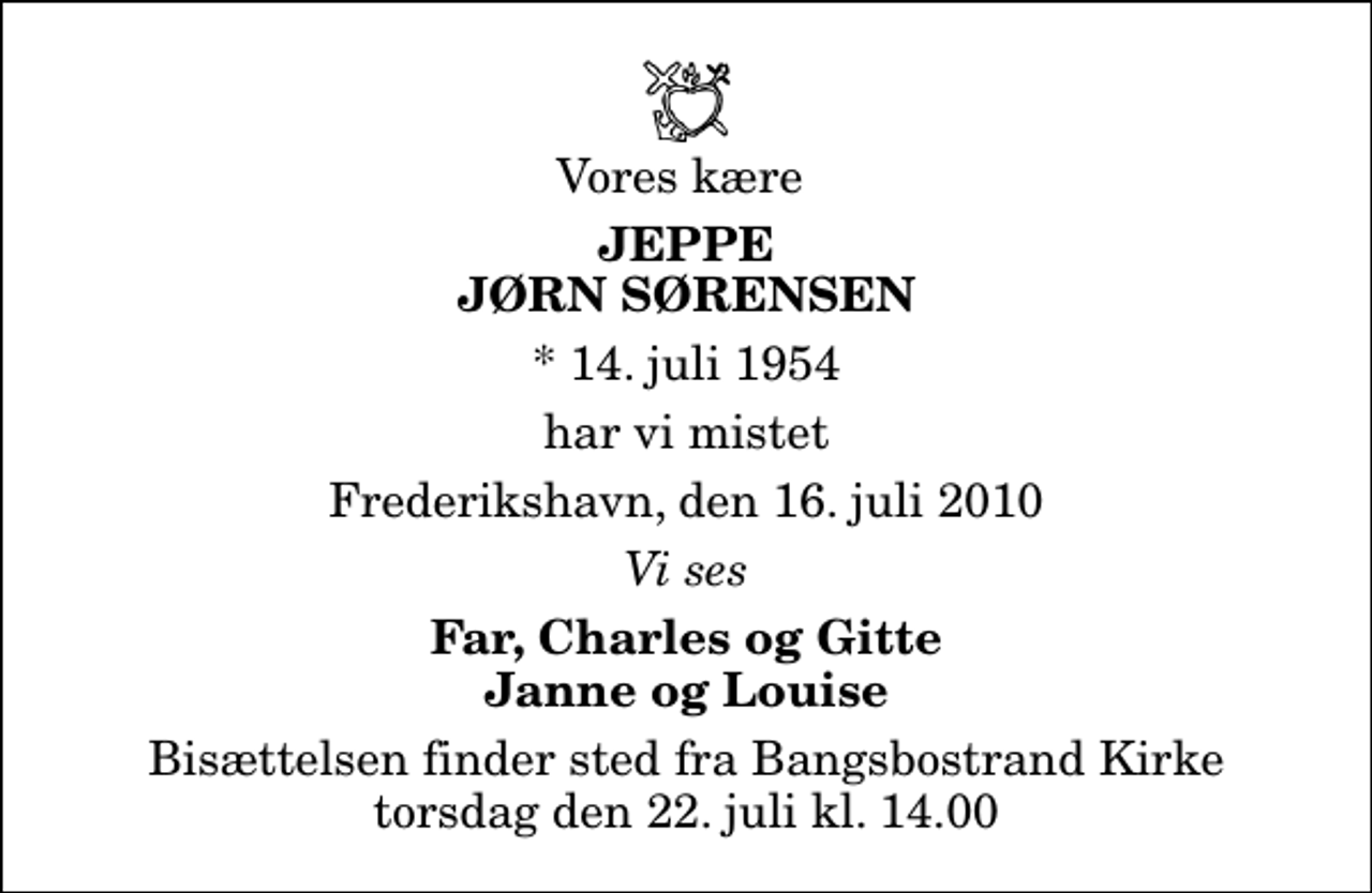 <p>Vores kære<br />Jeppe Jørn Sørensen<br />* 14. juli 1954<br />har vi mistet<br />Frederikshavn, den 16. juli 2010<br />Vi ses<br />Far, Charles og Gitte Janne og Louise<br />Bisættelsen finder sted fra Bangsbostrand Kirke torsdag den 22. juli kl. 14.00</p>