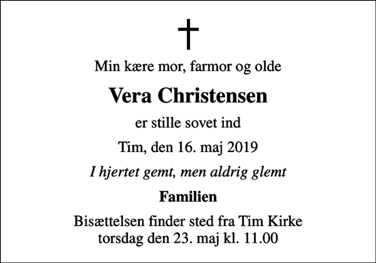 <p>Min kære mor, farmor og olde<br />Vera Christensen<br />er stille sovet ind<br />Tim, den 16. maj 2019<br />I hjertet gemt, men aldrig glemt<br />Familien<br />Bisættelsen finder sted fra Tim Kirke torsdag den 23. maj kl. 11.00</p>