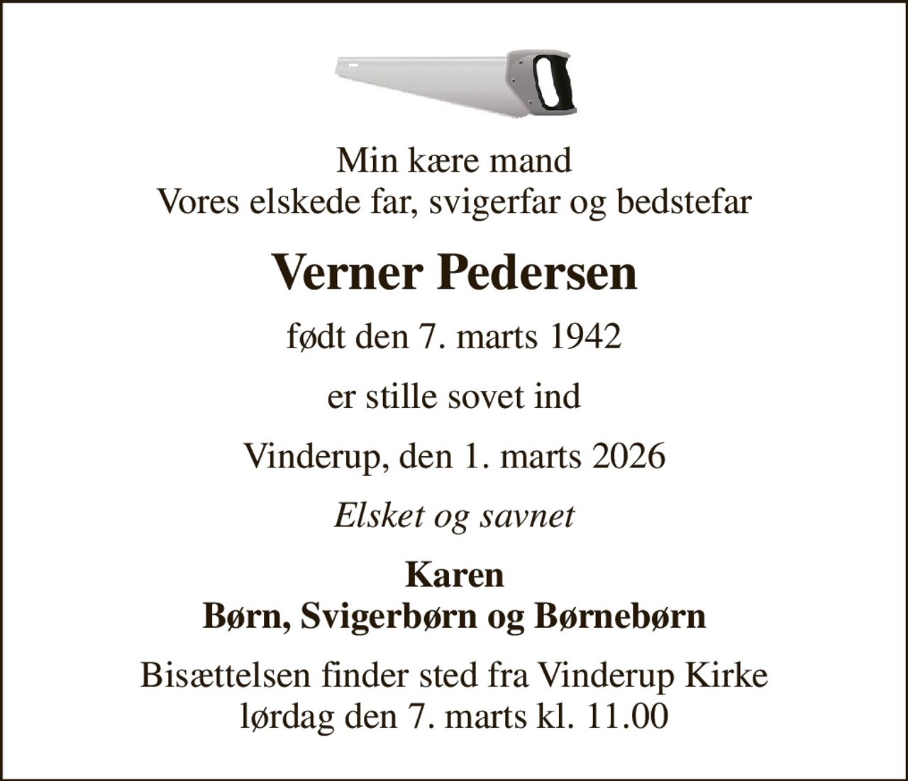 Min kære mand Vores elskede far, svigerfar og bedstefar
Verner Pedersen
født den 7. marts 1942
er stille sovet ind
Vinderup, den 1. marts 2026
Elsket og savnet
Karen Børn, Svigerbørn og Børnebørn
Bisættelsen finder sted fra Vinderup Kirke  lørdag den 7. marts kl. 11.00