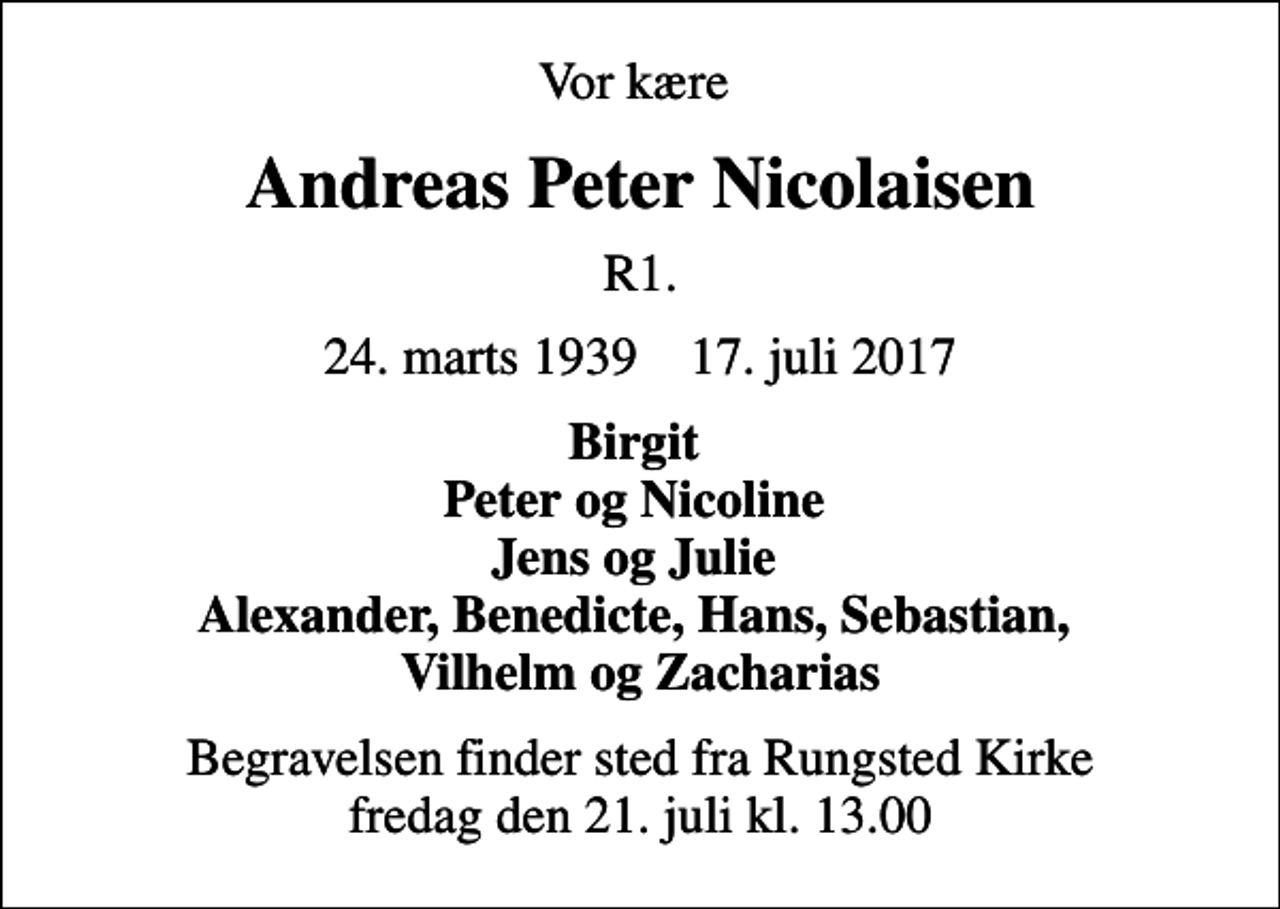 <p>Vor kære<br />Andreas Peter Nicolaisen<br />R.1<br />24. marts 1939 17. juli 2017<br />Birgit Peter og Nicoline Jens og Julie Alexander, Benedicte, Hans, Sebastian, Vilhelm og Zacharias<br />Begravelsen finder sted fra Rungsted Kirke fredag den 21. juli kl. 13.00</p>