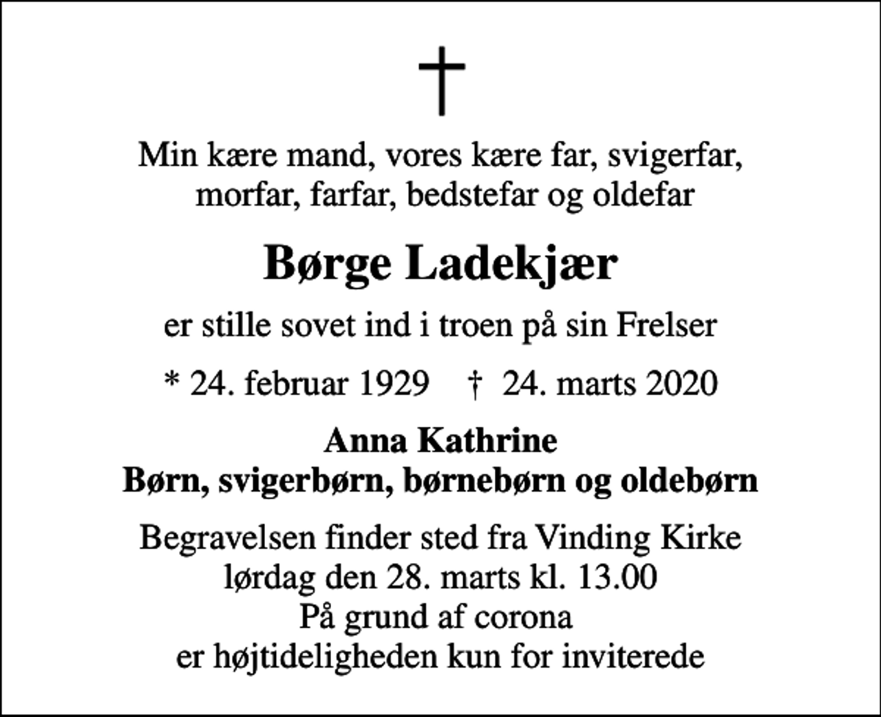 <p>Min kære mand, vores kære far, svigerfar, morfar, farfar, bedstefar og oldefar<br />Børge Ladekjær<br />er stille sovet ind i troen på sin Frelser<br />* 24. februar 1929 ✝ 24. marts 2020<br />Anna Kathrine Børn, svigerbørn, børnebørn og oldebørn<br />Begravelsen finder sted fra Vinding Kirke lørdag den 28. marts kl. 13.00 På grund af corona er højtideligheden kun for inviterede</p>