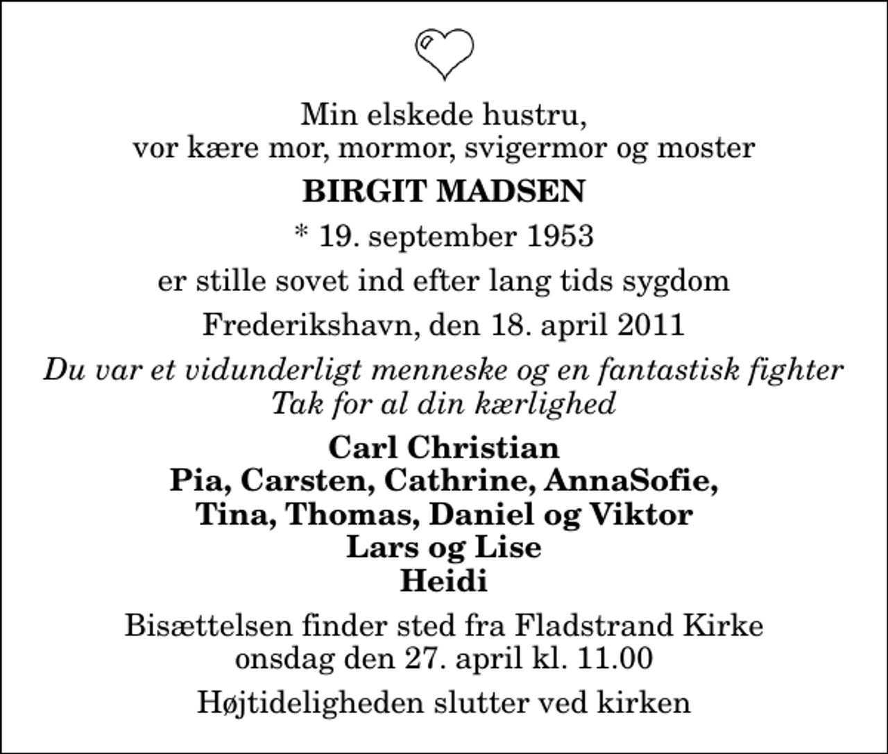 <p>Min elskede hustru, vor kære mor, mormor, svigermor og moster<br />Birgit Madsen<br />* 19. september 1953<br />er stille sovet ind efter lang tids sygdom<br />Frederikshavn, den 18. april 2011<br />Du var et vidunderligt menneske og en fantastisk fighter Tak for al din kærlighed<br />Carl Christian Pia, Carsten, Cathrine, AnnaSofie, Tina, Thomas, Daniel og Viktor Lars og Lise Heidi<br />Bisættelsen finder sted fra Fladstrand Kirke onsdag den 27. april kl. 11.00 Højtideligheden slutter ved kirken</p>