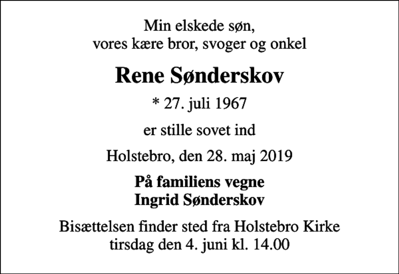 <p>Min elskede søn, vores kære bror, svoger og onkel<br />Rene Sønderskov<br />* 27. juli 1967<br />er stille sovet ind<br />Holstebro, den 28. maj 2019<br />På familiens vegne Ingrid Sønderskov<br />Bisættelsen finder sted fra Holstebro Kirke tirsdag den 4. juni kl. 14.00</p>