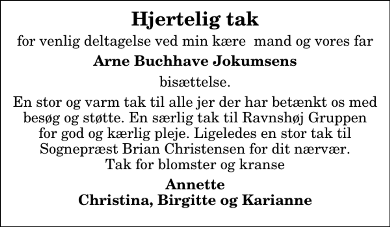 <p>Hjertelig tak<br />for venlig deltagelse ved min kære mand og vores far<br />Arne Buchhave Jokumsens<br />bisættelse.<br />En stor og varm tak til alle jer der har betænkt os med besøg og støtte. En særlig tak til Ravnshøj Gruppen for god og kærlig pleje. Ligeledes en stor tak til Sognepræst Brian Christensen for dit nærvær. Tak for blomster og kranse<br />Annette Christina, Birgitte og Karianne</p>