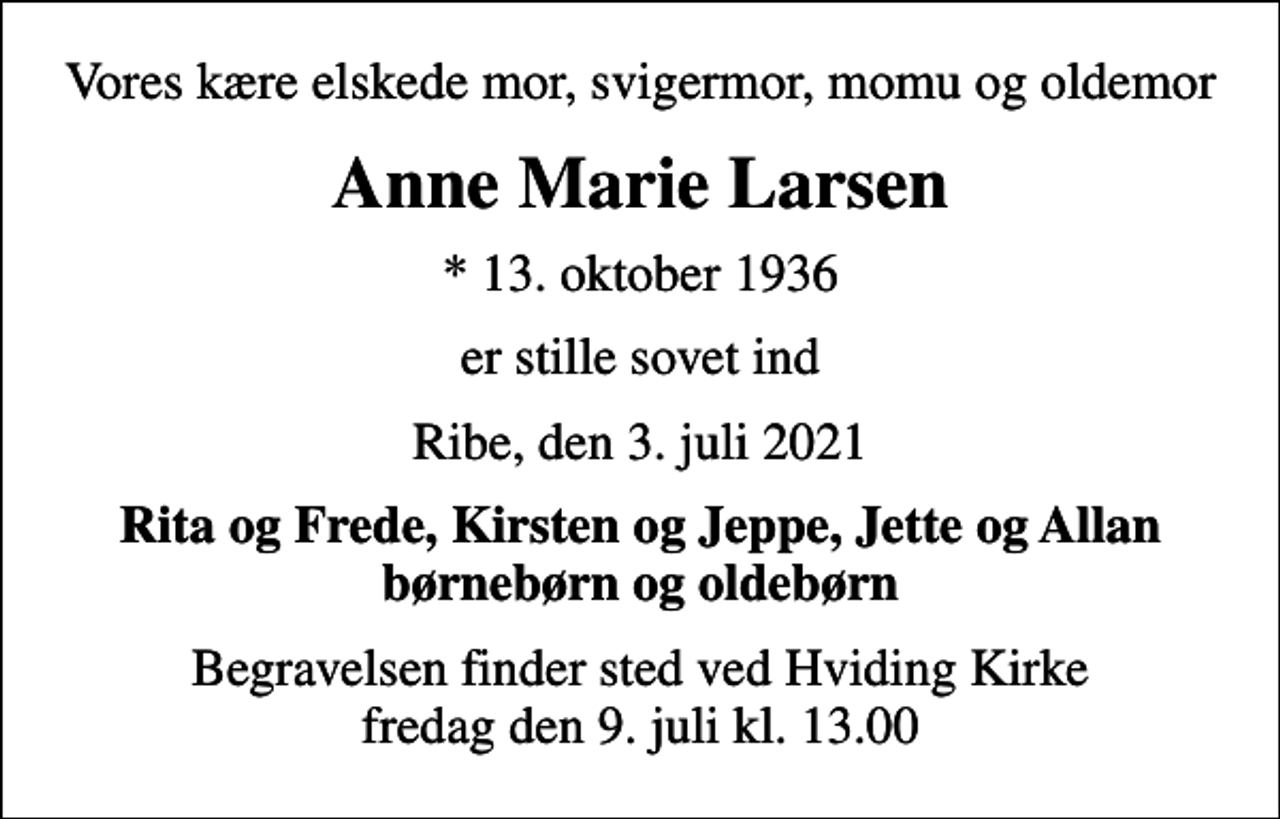 <p>Vores kære elskede mor, svigermor, momu og oldemor<br />Anne Marie Larsen<br />* 13. oktober 1936<br />er stille sovet ind<br />Ribe, den 3. juli 2021<br />Rita og Frede, Kirsten og Jeppe, Jette og Allan børnebørn og oldebørn<br />Begravelsen finder sted ved Hviding Kirke fredag den 9. juli kl. 13.00</p>