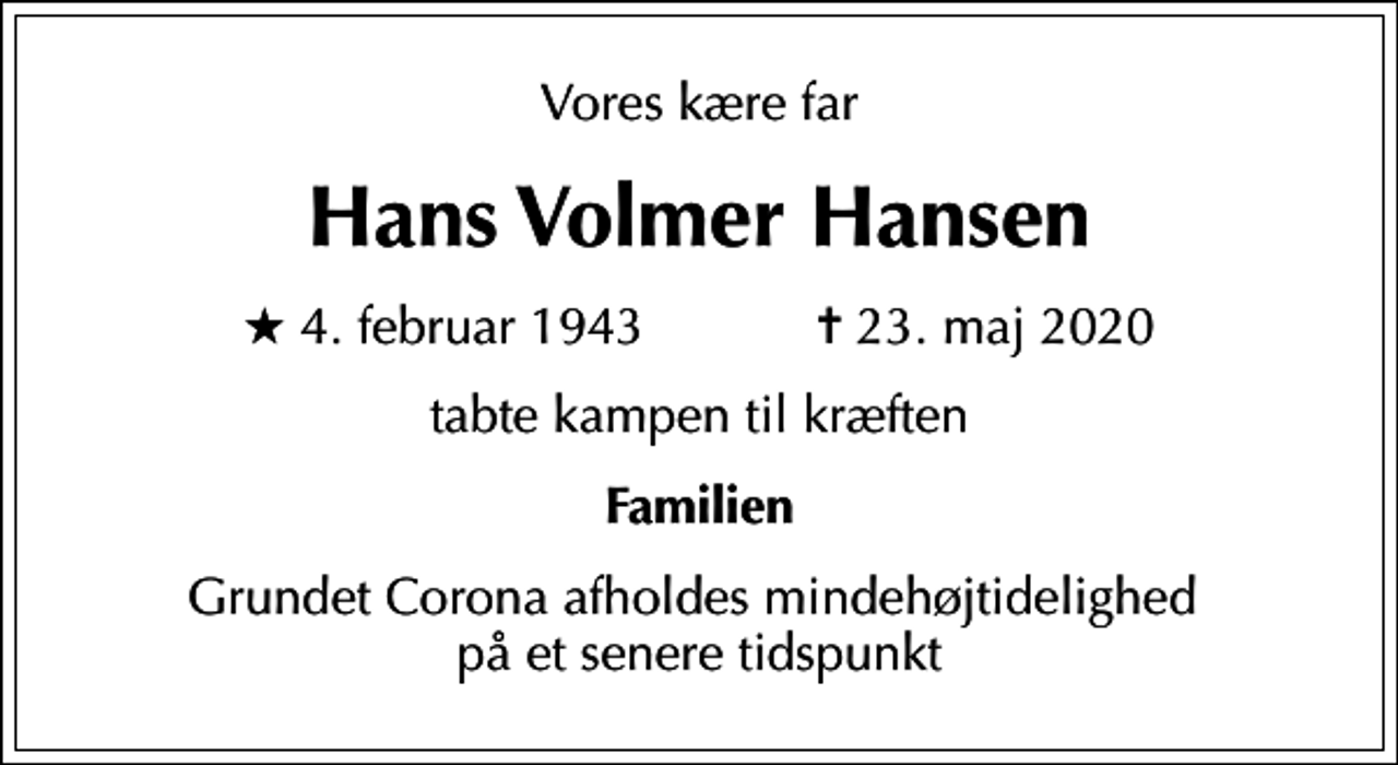 <p>Vores kære far<br />Hans Volmer Hansen<br />* 4. februar 1943 ✝ 23. maj 2020<br />tabte kampen til kræften<br />Familien<br />Grundet Corona afholdes mindehøjtidelighed på et senere tidspunkt</p>