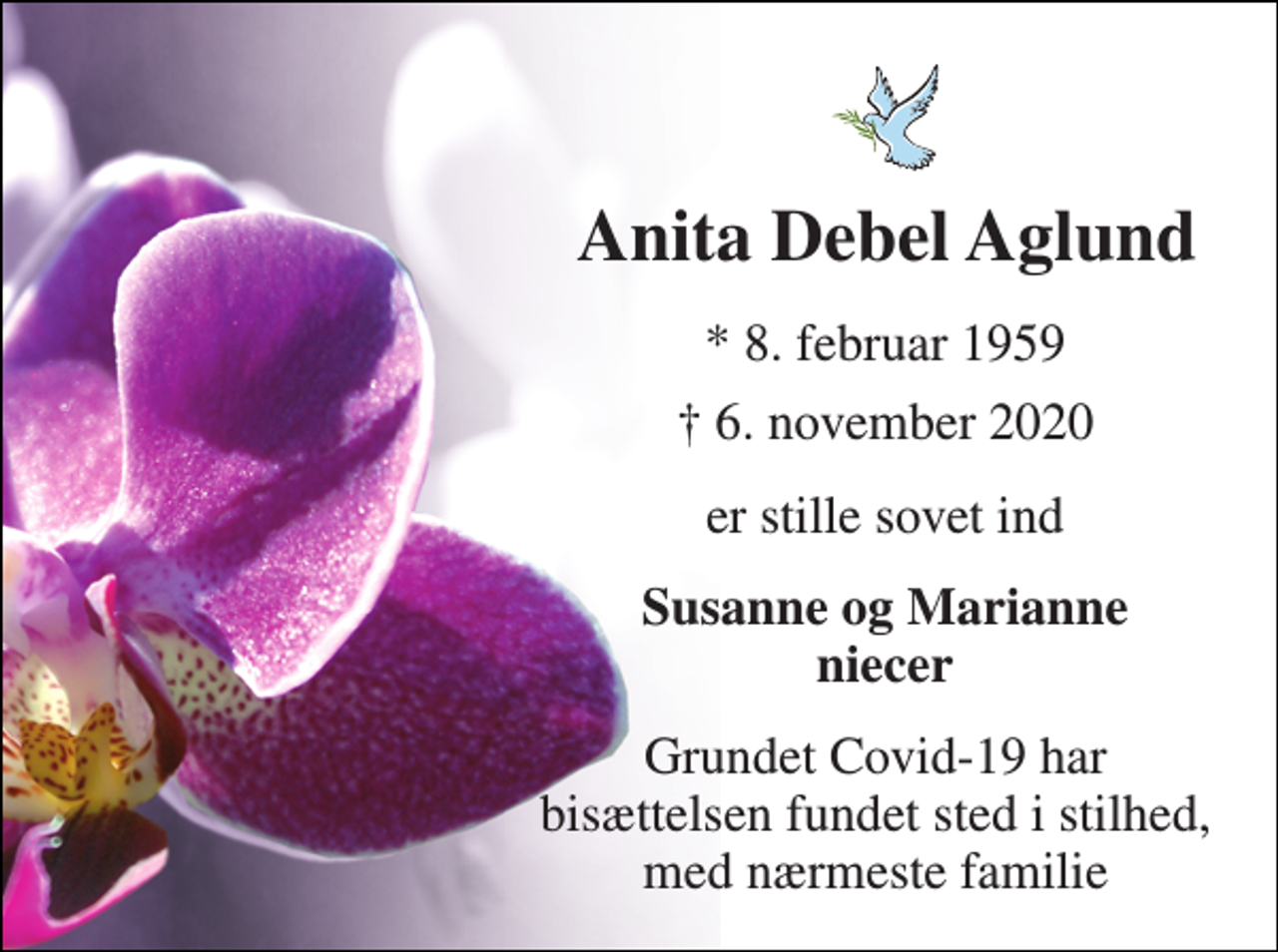 <p>Anita Debel Aglund​<br />*​ 8. februar 1959<br />†​ 6. november 2020​<br />er stille sovet ind<br />Susanne og Marianne niecer<br />Grundet Covid-19 har bisættelsen fundet sted i stilhed, med nærmeste familie</p>