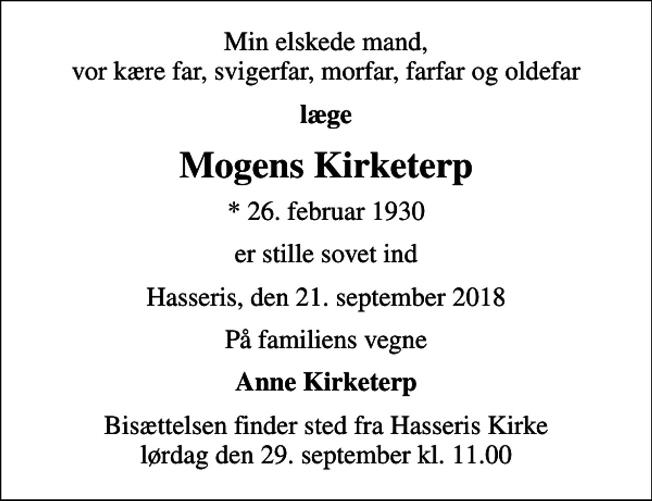 <p>Min elskede mand, vor kære far, svigerfar, morfar, farfar og oldefar<br />læge<br />Mogens Kirketerp<br />* 26. februar 1930<br />er stille sovet ind<br />Hasseris, den 21. september 2018<br />På familiens vegne<br />Anne Kirketerp<br />Bisættelsen finder sted fra Hasseris Kirke lørdag den 29. september kl. 11.00</p>