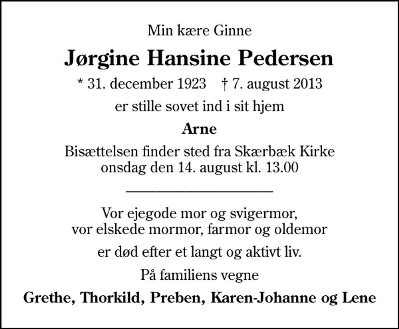 <p>Min kære Ginne<br />Jørgine Hansine Pedersen<br />* 31. december 1923 ✝ 7. august 2013<br />er stille sovet ind i sit hjem<br />Arne<br />Bisættelsen finder sted fra Skærbæk Kirke onsdag den 14. august kl. 13.00<br />Vor ejegode mor og svigermor, vor elskede mormor, farmor og oldemor<br />er død efter et langt og aktivt liv.<br />På familiens vegne<br />Grethe, Thorkild, Preben, Karen-Johanne og Lene</p>
