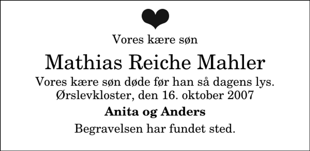 <p>Vores kære søn<br />Mathias Reiche Mahler<br />Vores kære søn døde før han så dagens lys. Ørslevkloster, den 16. oktober 2007<br />Anita og Anders<br />Begravelsen har fundet sted.</p>