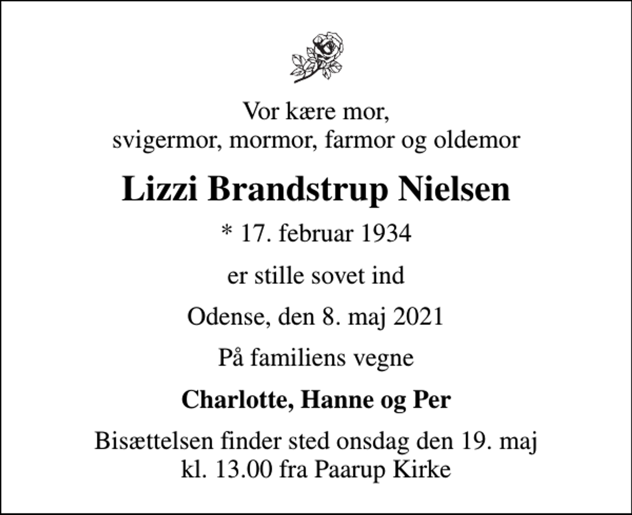 <p>Vor kære mor, svigermor, mormor, farmor og oldemor<br />Lizzi Brandstrup Nielsen<br />* 17. februar 1934<br />er stille sovet ind<br />Odense, den 8. maj 2021<br />På familiens vegne<br />Charlotte, Hanne og Per<br />Bisættelsen finder sted onsdag den 19. maj kl. 13.00 fra Paarup Kirke</p>