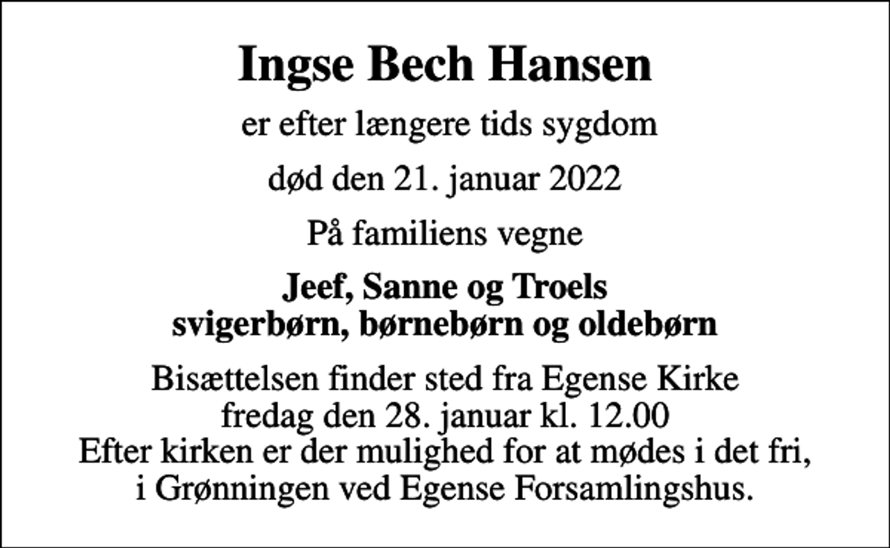 <p>Ingse Bech Hansen<br />er efter længere tids sygdom<br />død den 21. januar 2022<br />På familiens vegne<br />Jeef, Sanne og Troels svigerbørn, børnebørn og oldebørn<br />Bisættelsen finder sted fra Egense Kirke fredag den 28. januar kl. 12.00 Efter kirken er der mulighed for at mødes i det fri, i Grønningen ved Egense Forsamlingshus.</p>