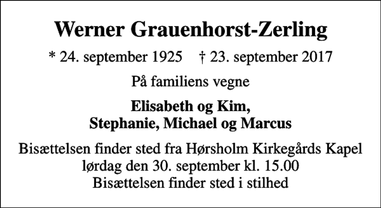 <p>Werner Grauenhorst-Zerling<br />* 24. september 1925 ✝ 23. september 2017<br />På familiens vegne<br />Elisabeth og Kim, Stephanie, Michael og Marcus<br />Bisættelsen finder sted fra Hørsholm Kirkegårds Kapel lørdag den 30. september kl. 15.00 Bisættelsen finder sted i stilhed</p>