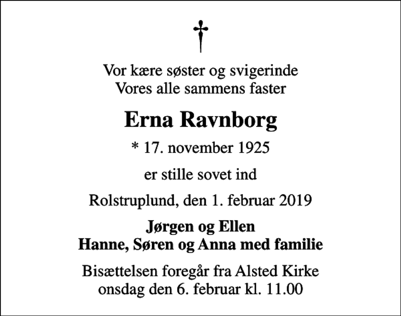 <p>Vor kære søster og svigerinde Vores alle sammens faster<br />Erna Ravnborg<br />* 17. november 1925<br />er stille sovet ind<br />Rolstruplund, den 1. februar 2019<br />Jørgen og Ellen Hanne, Søren og Anna med familie<br />Bisættelsen foregår fra Alsted Kirke onsdag den 6. februar kl. 11.00</p>