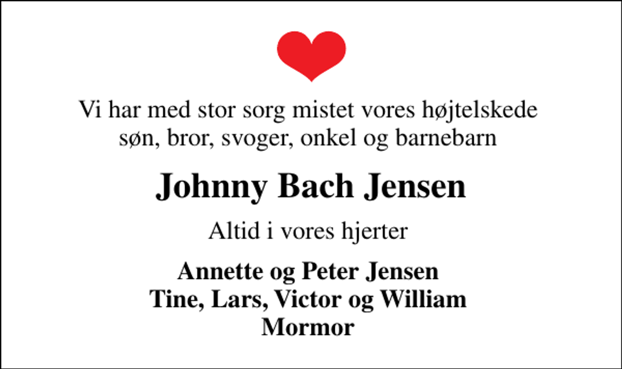 <p>Vi har med stor sorg mistet vores højtelskede søn, bror, svoger, onkel og barnebarn<br />Johnny Bach Jensen<br />Altid i vores hjerter<br />Annette og Peter Jensen Tine, Lars, Victor og William Mormor</p>