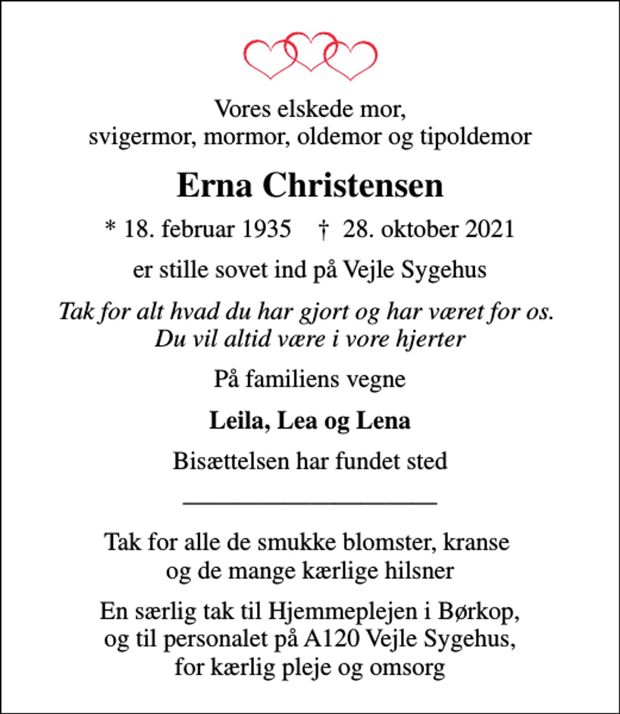 <p>Vores elskede mor, svigermor, mormor, oldemor og tipoldemor<br />Erna Christensen<br />* 18. februar 1935 ✝ 28. oktober 2021<br />er stille sovet ind på Vejle Sygehus<br />Tak for alt hvad du har gjort og har været for os. Du vil altid være i vore hjerter<br />På familiens vegne<br />Leila, Lea og Lena<br />Bisættelsen har fundet sted<br />Tak for alle de smukke blomster, kranse og de mange kærlige hilsner<br />En særlig tak til Hjemmeplejen i Børkop, og til personalet på A120 Vejle Sygehus, for kærlig pleje og omsorg</p>