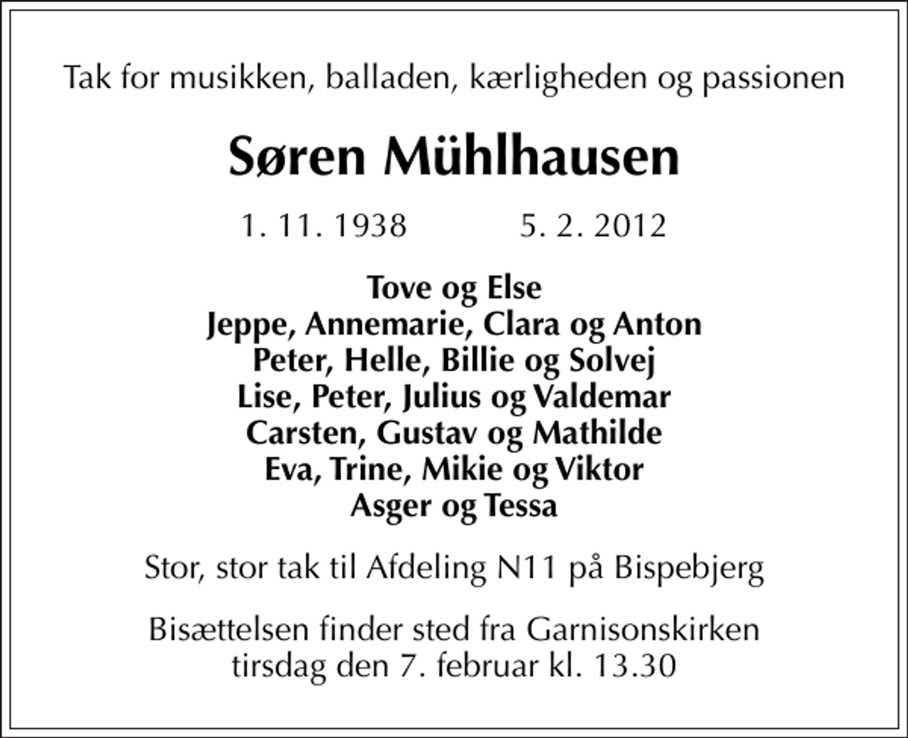 <p>Tak for musikken, balladen, kærligheden og passionen<br />Søren Mühlhausen<br />1. 11. 1938 5. 2. 2012<br />Tove og Else Jeppe, Annemarie, Clara og Anton Peter, Helle, Billie og Solvej Lise, Peter, Julius og Valdemar Carsten, Gustav og Mathilde Eva, Trine, Mikie og Viktor Asger og Tessa<br />Stor, stor tak til Afdeling N11 på Bispebjerg<br />Bisættelsen finder sted fra Garnisonskirken tirsdag den 7. februar kl. 13.30</p>