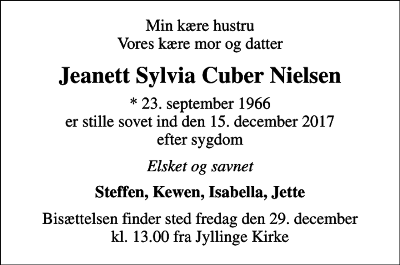<p>Min kære hustru Vores kære mor og datter<br />Jeanett Sylvia Cuber Nielsen<br />* 23. september 1966 er stille sovet ind den 15. december 2017 efter sygdom<br />Elsket og savnet<br />Steffen, Kewen, Isabella, Jette<br />Bisættelsen finder sted fredag den 29. december kl. 13.00 fra Jyllinge Kirke</p>
