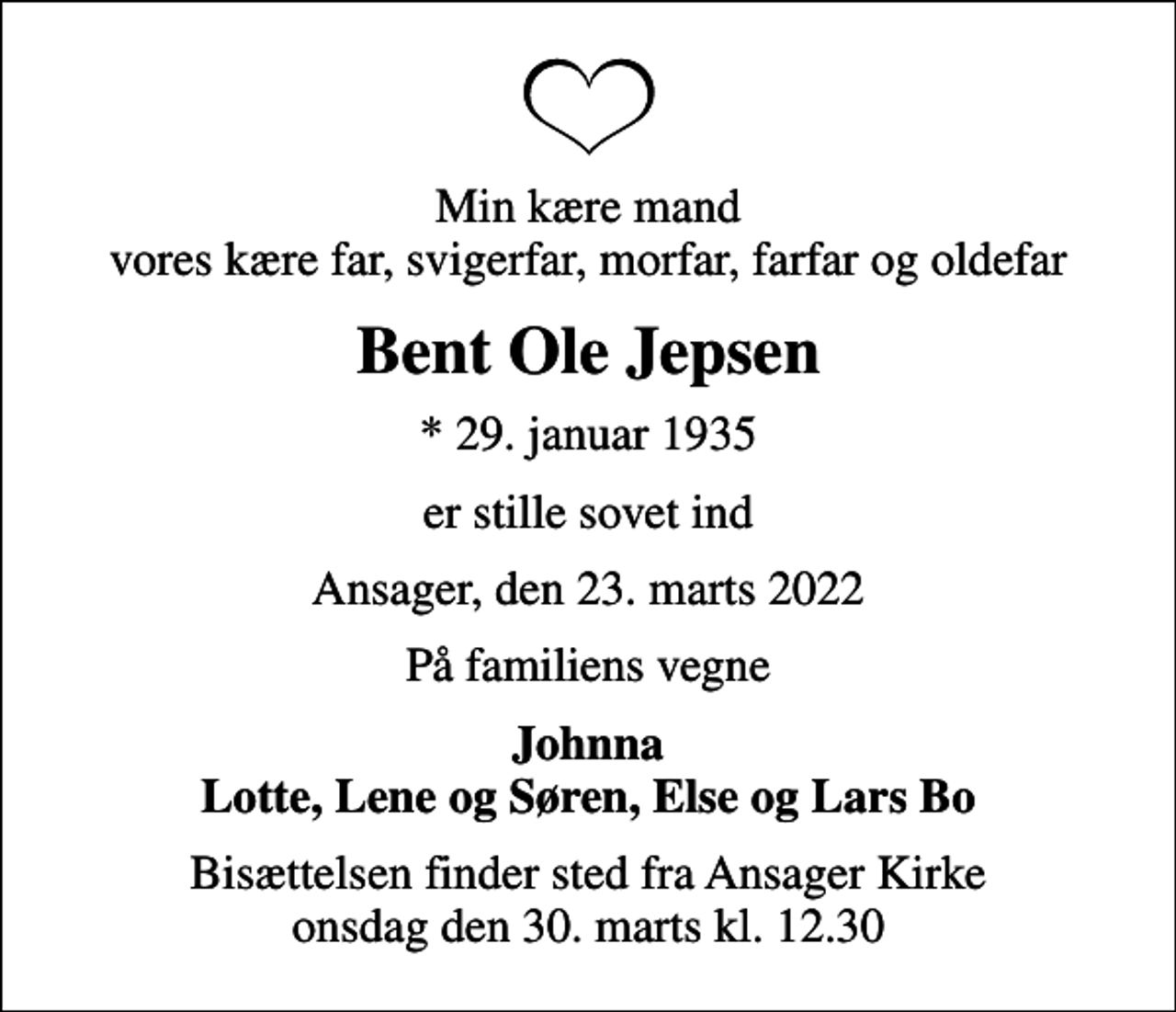 <p>Min kære mand vores kære far, svigerfar, morfar, farfar og oldefar<br />Bent Ole Jepsen<br />* 29. januar 1935<br />er stille sovet ind<br />Ansager, den 23. marts 2022<br />På familiens vegne<br />Johnna Lotte, Lene og Søren, Else og Lars Bo<br />Bisættelsen finder sted fra Ansager Kirke onsdag den 30. marts kl. 12.30</p>