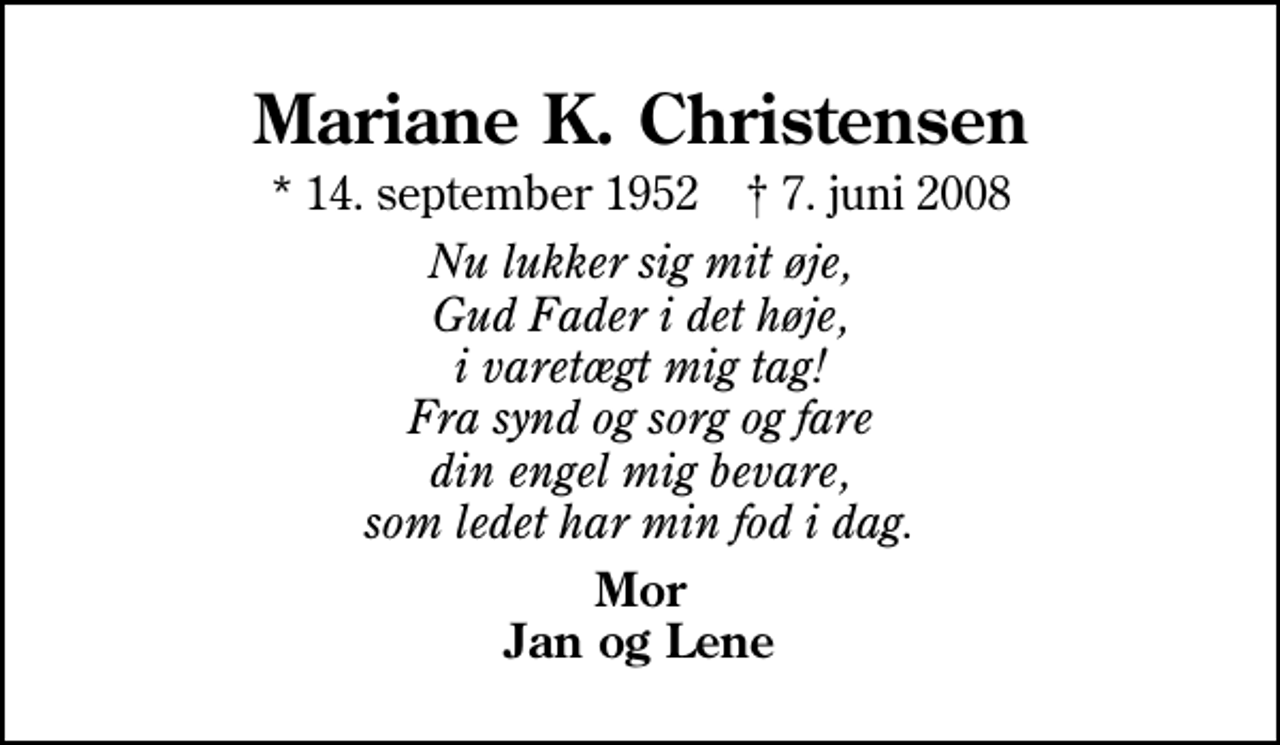 <p>Mariane K. Christensen<br />* 14. september 1952 ✝ 7. juni 2008<br />Nu lukker sig mit øje, Gud Fader i det høje, i varetægt mig tag! Fra synd og sorg og fare din engel mig bevare, som ledet har min fod i dag.<br />Mor Jan og Lene</p>