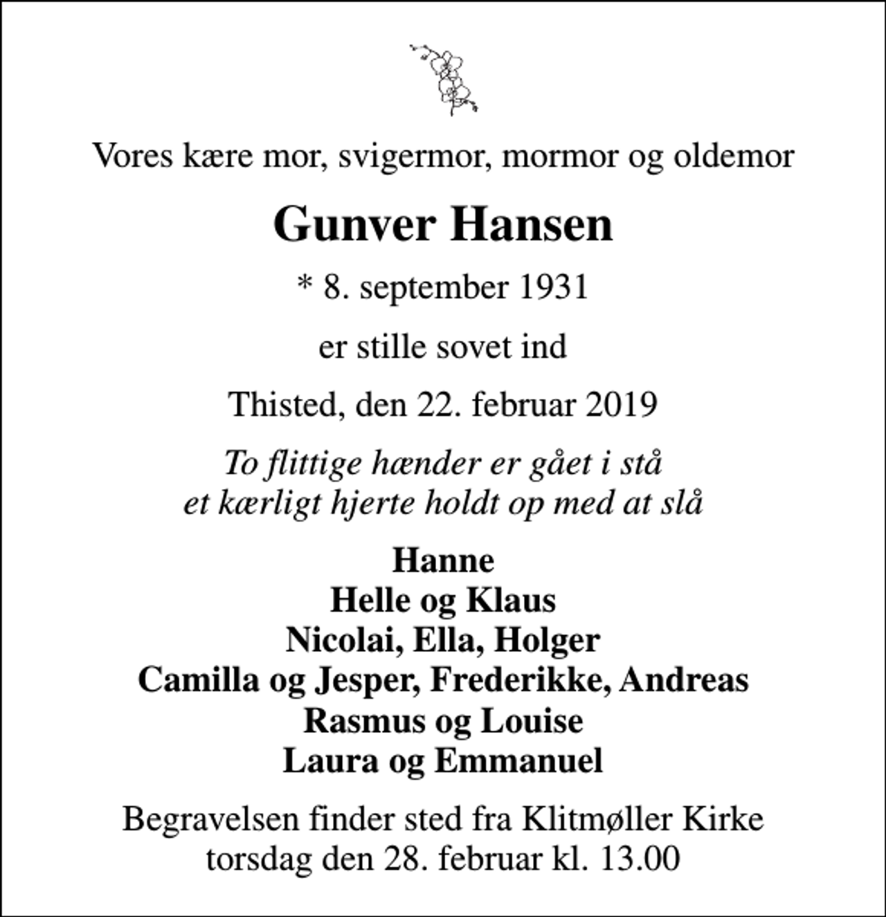 <p>Vores kære mor, svigermor, mormor og oldemor<br />Gunver Hansen<br />* 8. september 1931<br />er stille sovet ind<br />Thisted, den 22. februar 2019<br />To flittige hænder er gået i stå et kærligt hjerte holdt op med at slå<br />Hanne Helle og Klaus Nicolai, Ella, Holger Camilla og Jesper, Frederikke, Andreas Rasmus og Louise Laura og Emmanuel<br />Begravelsen finder sted fra Klitmøller Kirke torsdag den 28. februar kl. 13.00</p>
