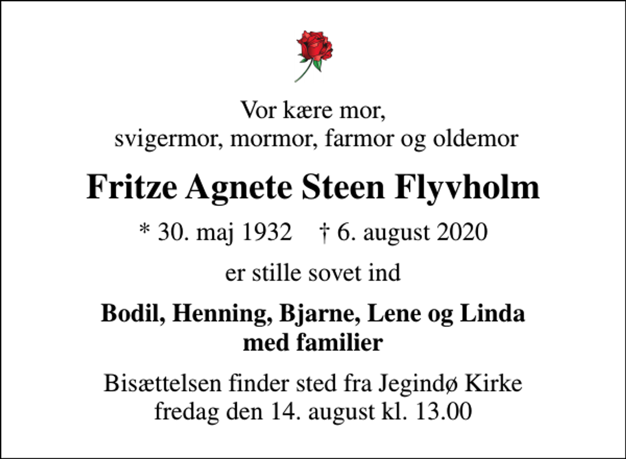 <p>Vor kære mor, svigermor, mormor, farmor og oldemor<br />Fritze Agnete Steen Flyvholm<br />* 30. maj 1932 ✝ 6. august 2020<br />er stille sovet ind<br />Bodil, Henning, Bjarne, Lene og Linda med familier<br />Bisættelsen finder sted fra Jegindø Kirke fredag den 14. august kl. 13.00</p>