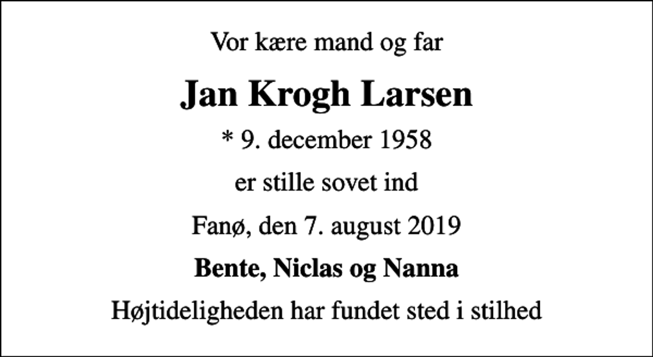 <p>Vor kære mand og far<br />Jan Krogh Larsen<br />* 9. december 1958<br />er stille sovet ind<br />Fanø, den 7. august 2019<br />Bente, Niclas og Nanna<br />Højtideligheden har fundet sted i stilhed</p>