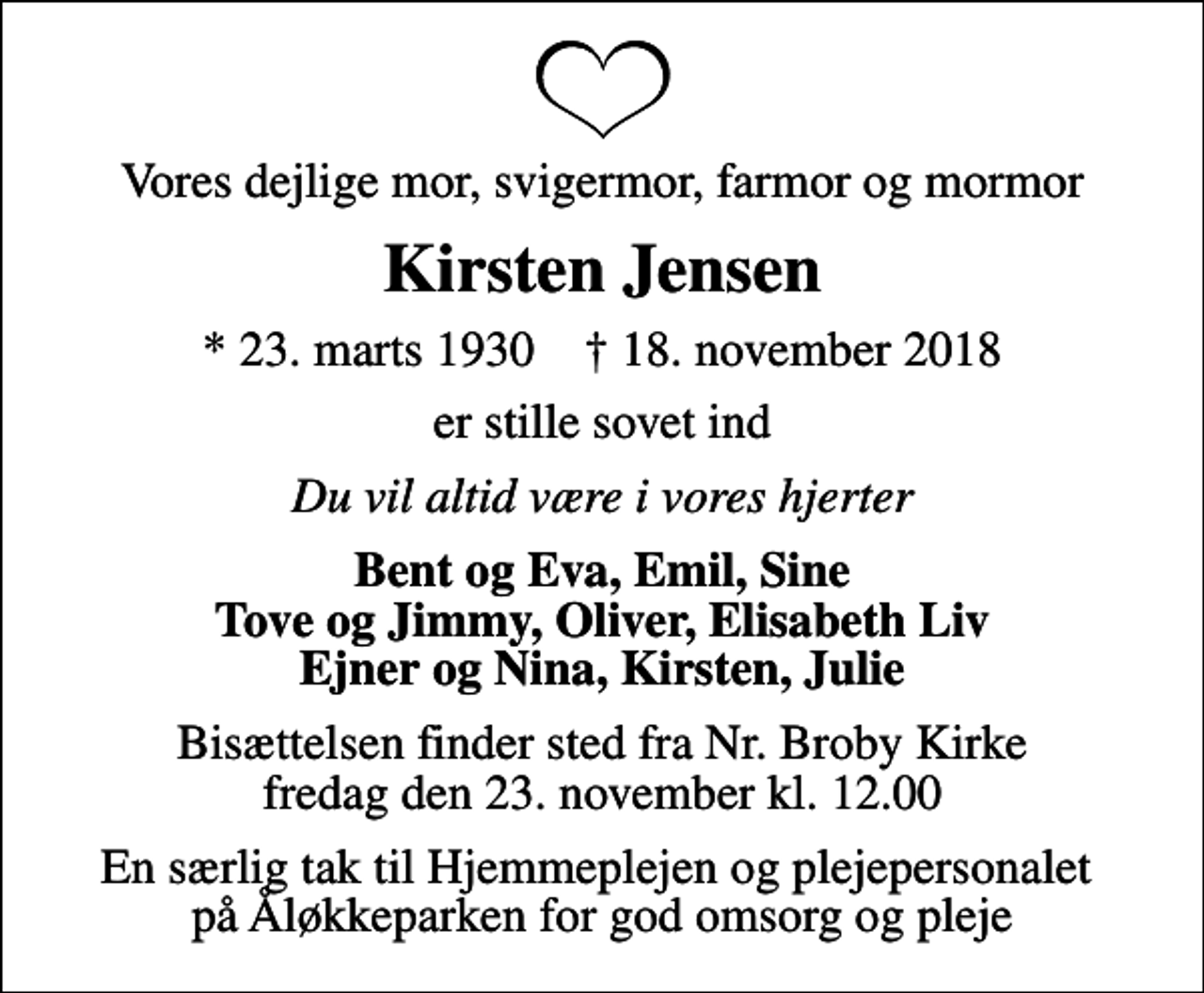 <p>Vores dejlige mor, svigermor, farmor og mormor<br />Kirsten Jensen<br />* 23. marts 1930 ✝ 18. november 2018<br />er stille sovet ind<br />Du vil altid være i vores hjerter<br />Bent og Eva, Emil, Sine Tove og Jimmy, Oliver, Elisabeth Liv Ejner og Nina, Kirsten, Julie<br />Bisættelsen finder sted fra Nr. Broby Kirke fredag den 23. november kl. 12.00<br />En særlig tak til Hjemmeplejen og plejepersonalet på Åløkkeparken for god omsorg og pleje</p>