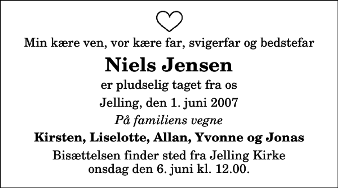 <p>Min kære ven, vor kære far, svigerfar og bedstefar<br />Niels Jensen<br />er pludselig taget fra os<br />Jelling, den 1. juni 2007<br />På familiens vegne<br />Kirsten, Liselotte, Allan, Yvonne og Jonas<br />Bisættelsen finder sted fra Jelling Kirke onsdag den 6. juni kl. 12.00</p>