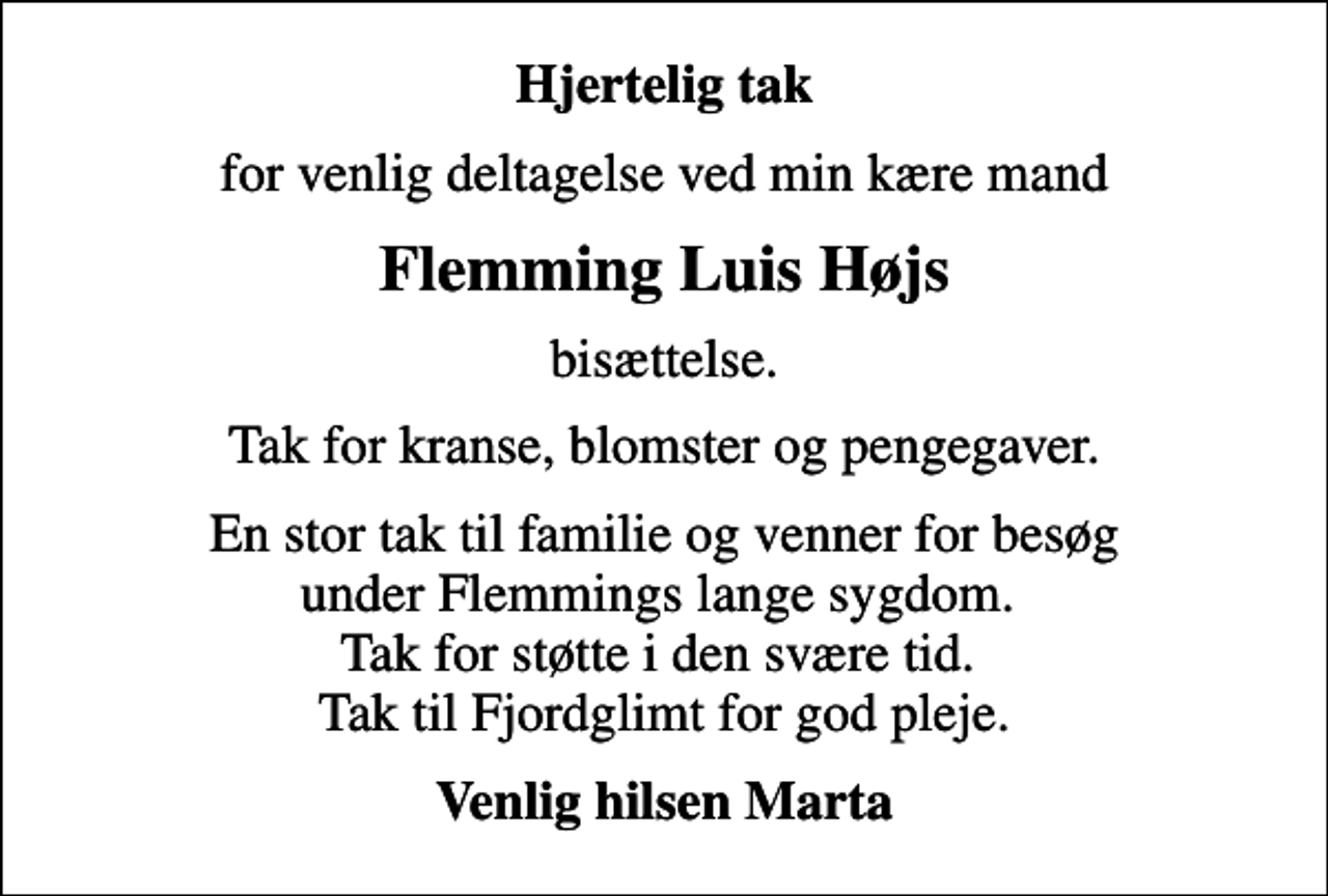 <p>Hjertelig tak<br />for venlig deltagelse ved min kære mand<br />Flemming Luis Højs<br />bisættelse.<br />Tak for kranse, blomster og pengegaver.<br />En stor tak til familie og venner for besøg under Flemmings lange sygdom. Tak for støtte i den svære tid. Tak til Fjordglimt for god pleje.<br />Venlig hilsen Marta</p>