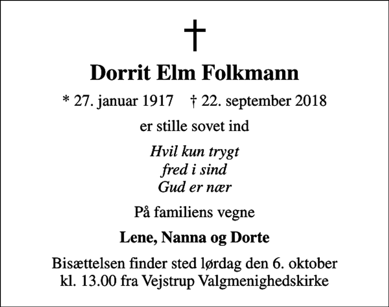 <p>Dorrit Elm Folkmann<br />* 27. januar 1917 ✝ 22. september 2018<br />er stille sovet ind<br />Hvil kun trygt fred i sind Gud er nær<br />På familiens vegne<br />Lene, Nanna og Dorte<br />Bisættelsen finder sted lørdag den 6. oktober kl. 13.00 fra Vejstrup Valgmenighedskirke</p>