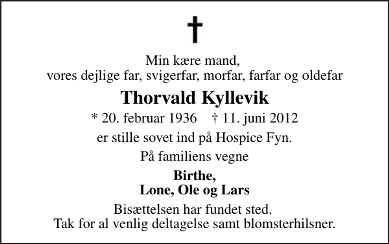 <p>Min kære mand, vores dejlige far, svigerfar, morfar, farfar og oldefar<br />Thorvald Kyllevik<br />* 20. februar 1936 ✝ 11. juni 2012<br />er stille sovet ind på Hospice Fyn.<br />På familiens vegne<br />Birthe, Lone, Ole og Lars<br />Bisættelsen har fundet sted. Tak for al venlig deltagelse samt blomsterhilsner.</p>