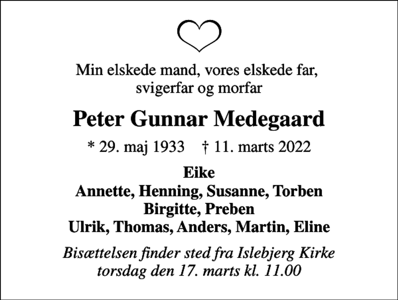<p>Min elskede mand, vores elskede far, svigerfar og morfar<br />Peter Gunnar Medegaard<br />* 29. maj 1933 ✝ 11. marts 2022<br />Eike Annette, Henning, Susanne, Torben Birgitte, Preben Ulrik, Thomas, Anders, Martin, Eline<br />Bisættelsen finder sted fra Islebjerg Kirke torsdag den 17. marts kl. 11.00</p>