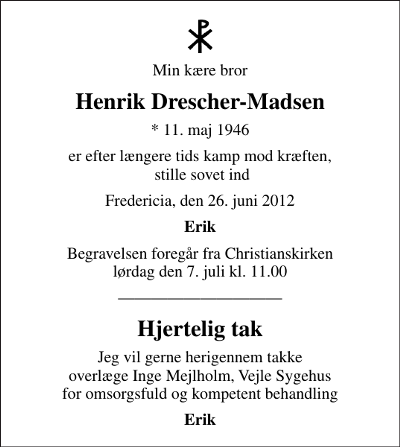 <p>Min kære bror<br />Henrik Drescher-Madsen<br />* 11. maj 1946<br />er efter længere tids kamp mod kræften, stille sovet ind<br />Fredericia, den 26. juni 2012<br />Erik<br />Begravelsen foregår fra Christianskirken lørdag den 7. juli kl. 11.00<br />Hjertelig tak<br />Jeg vil gerne herigennem takke overlæge Inge Mejlholm, Vejle Sygehus for omsorgsfuld og kompetent behandling<br />Erik</p>