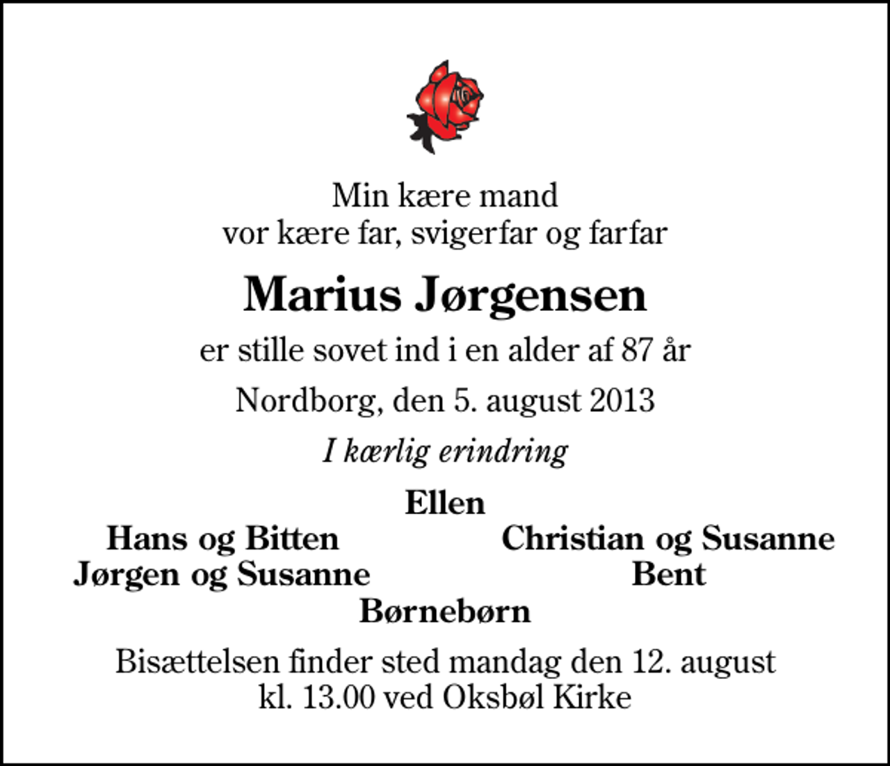 <p>Min kære mand vor kære far, svigerfar og farfar<br />Marius Jørgensen<br />er stille sovet ind i en alder af 87 år<br />Nordborg, den 5. august 2013<br />I kærlig erindring<br />Ellen<br />Hans og Bitten<br />Christian og Susanne<br />Jørgen og Susanne<br />Bent<br />Bisættelsen finder sted mandag den 12. august kl. 13.00 ved Oksbøl Kirke</p>