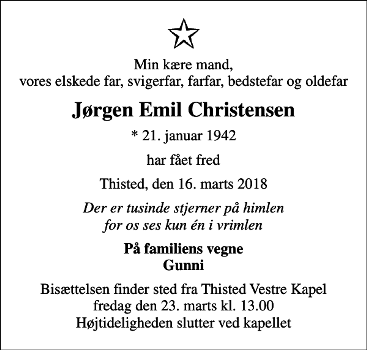 <p>Min kære mand, vores elskede far, svigerfar, farfar, bedstefar og oldefar<br />Jørgen Emil Christensen<br />* 21. januar 1942<br />har fået fred<br />Thisted, den 16. marts 2018<br />Der er tusinde stjerner på himlen for os ses kun én i vrimlen<br />På familiens vegne<br />Gunni<br />Bisættelsen finder sted fra Thisted Vestre Kapel fredag den 23. marts kl. 13.00 Højtideligheden slutter ved kapellet</p>