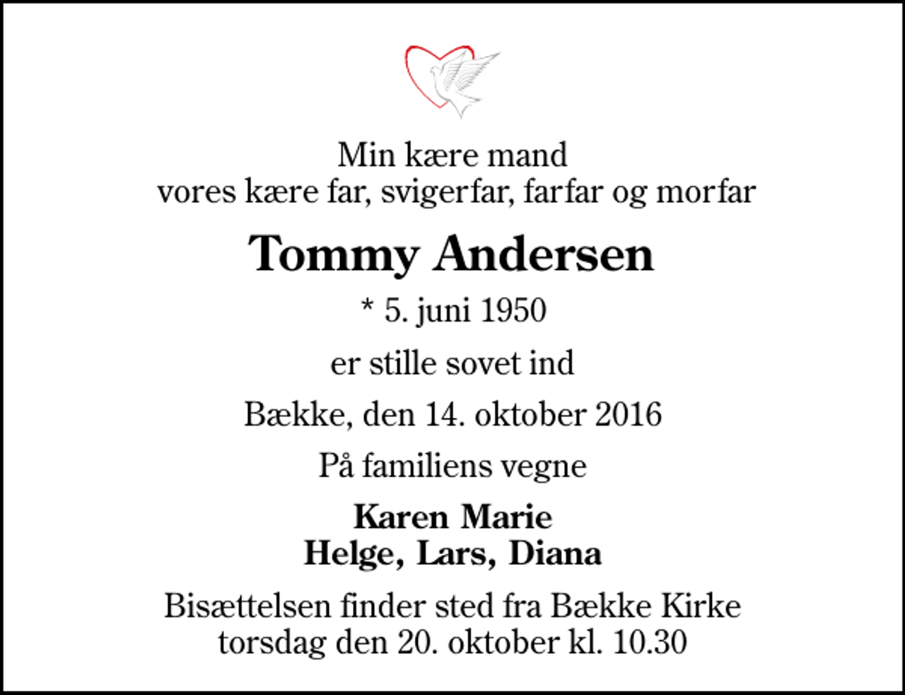 <p>Min kære mand vores kære far, svigerfar, farfar og morfar<br />Tommy Andersen<br />* 5. juni 1950<br />er stille sovet ind<br />Bække, den 14. oktober 2016<br />På familiens vegne<br />Karen Marie Helge, Lars, Diana<br />Bisættelsen finder sted fra Bække Kirke torsdag den 20. oktober kl. 10.30</p>