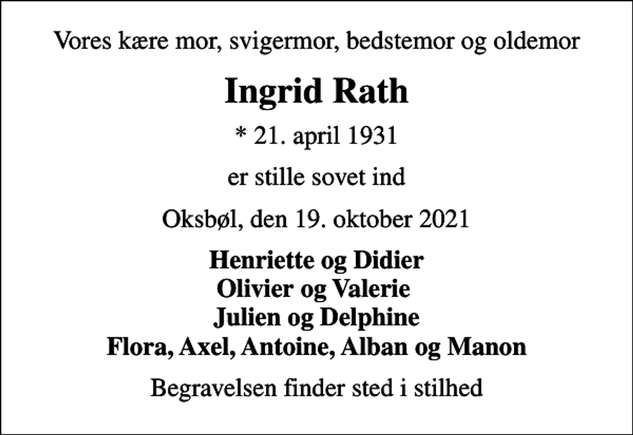 <p>Vores kære mor, svigermor, bedstemor og oldemor<br />Ingrid Rath<br />* 21. april 1931<br />er stille sovet ind<br />Oksbøl, den 19. oktober 2021<br />Henriette og Didier Olivier og Valerie Julien og Delphine Flora, Axel, Antoine, Alban og Manon<br />Begravelsen finder sted i stilhed</p>